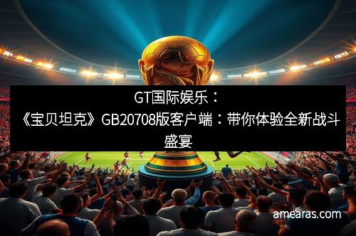 GT国际娱乐：《宝贝坦克》GB20708版客户端：带你体验全新战斗盛宴