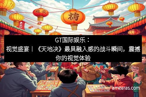GT国际娱乐：视觉盛宴丨《天地决》最具融入感的战斗瞬间，震撼你的视觉体验