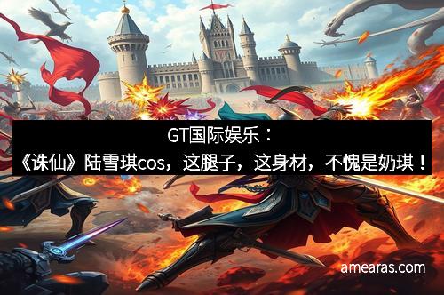 GT国际娱乐：《诛仙》陆雪琪cos，这腿子，这身材，不愧是奶琪！