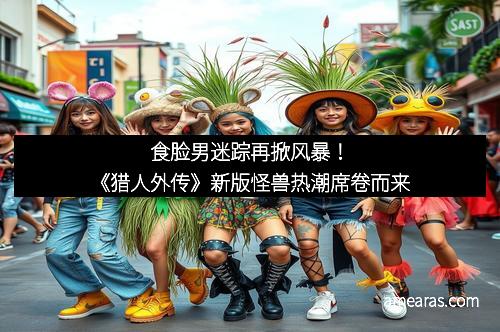 食脸男迷踪再掀风暴！《猎人外传》新版怪兽热潮席卷而来