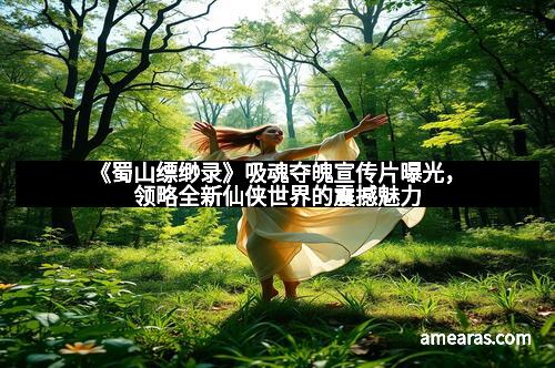 《蜀山缥缈录》吸魂夺魄宣传片曝光，领略全新仙侠世界的震撼魅力