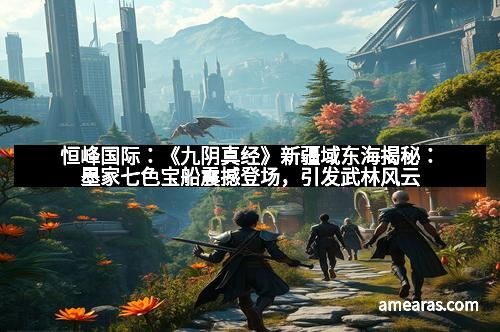 恒峰国际：《九阴真经》新疆域东海揭秘：墨家七色宝船震撼登场，引发武林风云