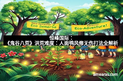 恒峰国际：《鬼谷八荒》洪荒难度：人面鸮风修无伤打法全解析